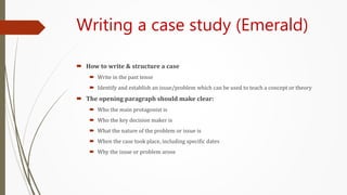 Writing a case study (Emerald)
 How to write & structure a case
 Write in the past tense
 Identify and establish an issue/problem which can be used to teach a concept or theory
 The opening paragraph should make clear:
 Who the main protagonist is
 Who the key decision maker is
 What the nature of the problem or issue is
 When the case took place, including specific dates
 Why the issue or problem arose
 