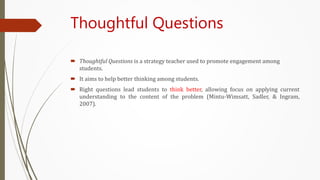 Thoughtful Questions
 Thoughtful Questions is a strategy teacher used to promote engagement among
students.
 It aims to help better thinking among students.
 Right questions lead students to think better, allowing focus on applying current
understanding to the content of the problem (Mintu-Wimsatt, Sadler, & Ingram,
2007).
 