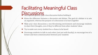 Facilitating Meaningful Class
Discussions
 Set a specific goal for your class discussion before holding it
 Know the difference between a discussion and debate. The goal of a debate is to win
an argument, whereas the purpose of a discussion is to learn together
 Make your class discussions a non-threatening environment and encourage students
to share their thoughts, even if they’re different from other students’ ideas
 Try to make sure every student has a chance to be heard
 Encourage students to talk to each other, (not just with faculty), to encourage less of a
lecture and more communication between your students
 