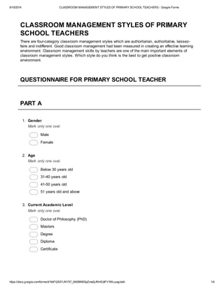 6/10/2014 CLASSROOM MANAGEMENT STYLES OF PRIMARY SCHOOL TEACHERS - Google Forms
https://docs.google.com/forms/d/1khFQSXYJNY57_0Al69KM0pZme0jJfhHEdIFV1MLuuxg/edit 1/4
CLASSROOM MANAGEMENT STYLES OF PRIMARY
SCHOOL TEACHERS
There are four-category classroom management styles which are authoritarian, authoritative, laissez-
faire and indifferent. Good classroom management had been measured in creating an effective learning
environment. Classroom management skills by teachers are one of the main important elements of
classroom management styles. Which style do you think is the best to get positive classroom
environment.
QUESTIONNAIRE FOR PRIMARY SCHOOL TEACHER
PART A
1. Gender
Mark only one oval.
Male
Female
2. Age
Mark only one oval.
Below 30 years old
31-40 years old
41-50 years old
51 years old and above
3. Current Academic Level
Mark only one oval.
Doctor of Philosophy (PhD)
Masters
Degree
Diploma
Certificate
 