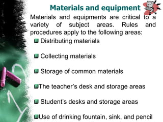 Materials and equipments are critical to a
variety of subject areas. Rules and
procedures apply to the following areas:
Distributing materials
Collecting materials
Storage of common materials
The teacher’s desk and storage areas
Student’s desks and storage areas
Use of drinking fountain, sink, and pencil
Materials and equipment
 