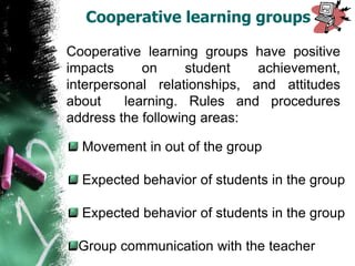 Cooperative learning groups have positive
impacts on student achievement,
interpersonal relationships, and attitudes
about learning. Rules and procedures
address the following areas:
Movement in out of the group
Expected behavior of students in the group
Expected behavior of students in the group
Group communication with the teacher
Cooperative learning groups
 
