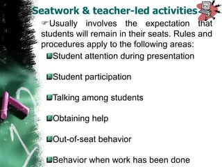 Usually involves the expectation that
students will remain in their seats. Rules and
procedures apply to the following areas:
Student attention during presentation
Student participation
Talking among students
Obtaining help
Out-of-seat behavior
Behavior when work has been done
Seatwork & teacher-led activities
 