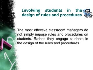 Involving students in the
design of rules and procedures
The most effective classroom managers do
not simply impose rules and procedures on
students. Rather, they engage students in
the design of the rules and procedures.
 
