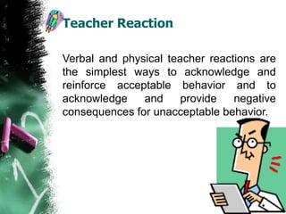 Teacher Reaction
Verbal and physical teacher reactions are
the simplest ways to acknowledge and
reinforce acceptable behavior and to
acknowledge and provide negative
consequences for unacceptable behavior.
 