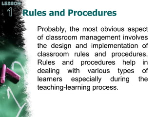 Rules and Procedures
Probably, the most obvious aspect
of classroom management involves
the design and implementation of
classroom rules and procedures.
Rules and procedures help in
dealing with various types of
learners especially during the
teaching-learning process.
 