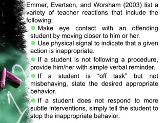 Emmer, Evertson, and Worsham (2003) list a
variety of teacher reactions that include the
following:
 Make eye contact with an offending
student by moving closer to him or her.
 Use physical signal to indicate that a given
action is inappropriate.
 If a student is not following a procedure,
provide him/her with simple verbal reminder.
 If a student is “off task” but not
misbehaving, state the desired appropriate
behavior.
 If a student does not respond to more
subtle interventions, simply tell the student to
stop the inappropriate behavior.
 