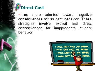 Direct Cost
 are more oriented toward negative
consequences for student behavior. These
strategies involve explicit and direct
consequences for inappropriate student
behavior.
 