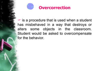 Overcorrection
 is a procedure that is used when a student
has misbehaved in a way that destroys or
alters some objects in the classroom.
Student would be asked to overcompensate
for the behavior.
 