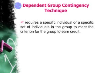Dependent Group Contingency
Technique
 requires a specific individual or a specific
set of individuals in the group to meet the
criterion for the group to earn credit.
 
