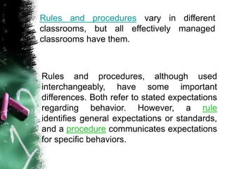 Rules and procedures vary in different
classrooms, but all effectively managed
classrooms have them.
Rules and procedures, although used
interchangeably, have some important
differences. Both refer to stated expectations
regarding behavior. However, a rule
identifies general expectations or standards,
and a procedure communicates expectations
for specific behaviors.
 