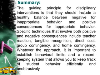Summary:
The guiding principle for disciplinary
interventions is that they should include a
healthy balance between negative for
inappropriate behavior and positive
consequences for appropriate behavior.
Specific techniques that involve both positive
and negative consequences include teacher
reaction, tangible recognition, direct cost,
group contingency, and home contingency.
Whatever the approach, it is important to
establish behavioral limits and a record-
keeping system that allows you to keep track
of student behavior efficiently and
unobtrusively.
 
