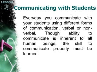 Communicating with Students
Everyday you communicate with
your students using different forms
of communication, verbal or non-
verbal. Though ability to
communicate is inherent to all
human beings, the skill to
communicate properly must be
learned.
 