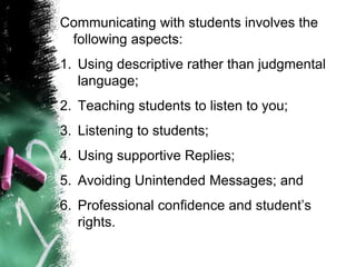 Communicating with students involves the
following aspects:
1. Using descriptive rather than judgmental
language;
2. Teaching students to listen to you;
3. Listening to students;
4. Using supportive Replies;
5. Avoiding Unintended Messages; and
6. Professional confidence and student’s
rights.
 