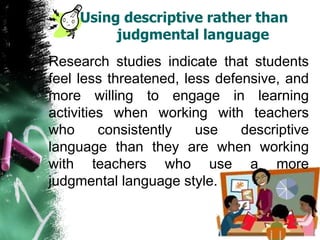 Using descriptive rather than
judgmental language
Research studies indicate that students
feel less threatened, less defensive, and
more willing to engage in learning
activities when working with teachers
who consistently use descriptive
language than they are when working
with teachers who use a more
judgmental language style.
 