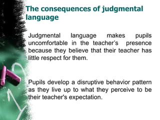 The consequences of judgmental
language
Judgmental language makes pupils
uncomfortable in the teacher’s presence
because they believe that their teacher has
little respect for them.
Pupils develop a disruptive behavior pattern
as they live up to what they perceive to be
their teacher's expectation.
 