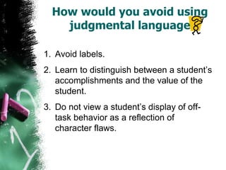 How would you avoid using
judgmental language
1. Avoid labels.
2. Learn to distinguish between a student’s
accomplishments and the value of the
student.
3. Do not view a student’s display of off-
task behavior as a reflection of
character flaws.
 