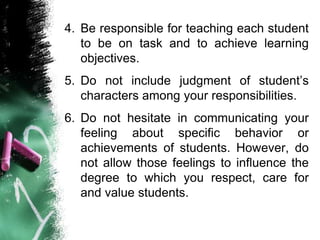 4. Be responsible for teaching each student
to be on task and to achieve learning
objectives.
5. Do not include judgment of student’s
characters among your responsibilities.
6. Do not hesitate in communicating your
feeling about specific behavior or
achievements of students. However, do
not allow those feelings to influence the
degree to which you respect, care for
and value students.
 