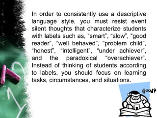 In order to consistently use a descriptive
language style, you must resist event
silent thoughts that characterize students
with labels such as, “smart”, “slow”, “good
reader”, “well behaved”, “problem child”,
“honest”, “intelligent”, “under achiever”,
and the paradoxical “overachiever”.
Instead of thinking of students according
to labels, you should focus on learning
tasks, circumstances, and situations.
 