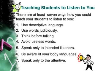 Teaching Students to Listen to You
There are at least seven ways how you could
teach your students to listen to you:
1. Use descriptive language.
2. Use words judiciously.
3. Think before talking.
4. Avoid useless words.
5. Speak only to intended listeners.
6. Be aware of your body languages.
7. Speak only to the attentive.
 