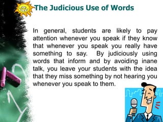 The Judicious Use of Words
In general, students are likely to pay
attention whenever you speak if they know
that whenever you speak you really have
something to say. By judiciously using
words that inform and by avoiding inane
talk, you leave your students with the idea
that they miss something by not hearing you
whenever you speak to them.
 