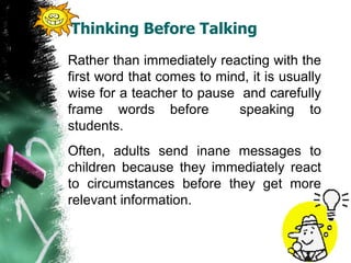 Thinking Before Talking
Rather than immediately reacting with the
first word that comes to mind, it is usually
wise for a teacher to pause and carefully
frame words before speaking to
students.
Often, adults send inane messages to
children because they immediately react
to circumstances before they get more
relevant information.
 