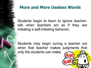 More and More Useless Words
Students begin to learn to ignore teacher-
talk when teachers act as if they are
initiating a self-initiating behavior.
Students may begin tuning a teacher out
when that teacher makes judgments that
only the students can make.
 
