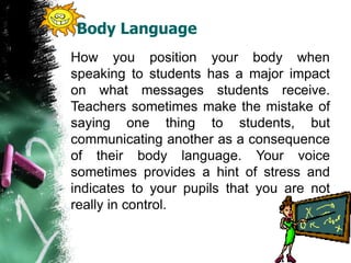 Body Language
How you position your body when
speaking to students has a major impact
on what messages students receive.
Teachers sometimes make the mistake of
saying one thing to students, but
communicating another as a consequence
of their body language. Your voice
sometimes provides a hint of stress and
indicates to your pupils that you are not
really in control.
 