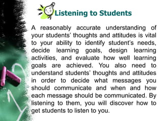 Listening to Students
A reasonably accurate understanding of
your students’ thoughts and attitudes is vital
to your ability to identify student’s needs,
decide learning goals, design learning
activities, and evaluate how well learning
goals are achieved. You also need to
understand students’ thoughts and attitudes
in order to decide what messages you
should communicate and when and how
each message should be communicated. By
listening to them, you will discover how to
get students to listen to you.
 