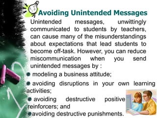 Avoiding Unintended Messages
Unintended messages, unwittingly
communicated to students by teachers,
can cause many of the misunderstandings
about expectations that lead students to
become off-task. However, you can reduce
miscommunication when you send
unintended messages by :
modeling a business attitude;
avoiding disruptions in your own learning
activities;
avoiding destructive positive
reinforcers; and
avoiding destructive punishments.
 