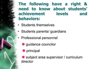 The following have a right &
need to know about students’
achievement levels and
behaviors:
• Students themselves
• Students parents/ guardians
• Professional personnel
 guidance councilor
 principal
 subject area supervisor / curriculum
director
 