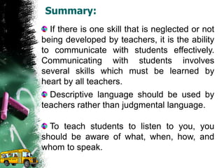 Summary:
If there is one skill that is neglected or not
being developed by teachers, it is the ability
to communicate with students effectively.
Communicating with students involves
several skills which must be learned by
heart by all teachers.
Descriptive language should be used by
teachers rather than judgmental language.
To teach students to listen to you, you
should be aware of what, when, how, and
whom to speak.
 