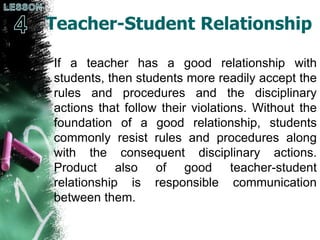 Teacher-Student Relationship
If a teacher has a good relationship with
students, then students more readily accept the
rules and procedures and the disciplinary
actions that follow their violations. Without the
foundation of a good relationship, students
commonly resist rules and procedures along
with the consequent disciplinary actions.
Product also of good teacher-student
relationship is responsible communication
between them.
 