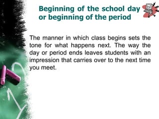 Beginning of the school day
or beginning of the period
The manner in which class begins sets the
tone for what happens next. The way the
day or period ends leaves students with an
impression that carries over to the next time
you meet.
 