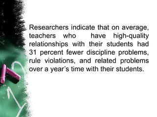 Researchers indicate that on average,
teachers who have high-quality
relationships with their students had
31 percent fewer discipline problems,
rule violations, and related problems
over a year’s time with their students.
 