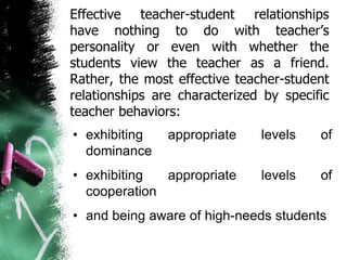 Effective teacher-student relationships
have nothing to do with teacher’s
personality or even with whether the
students view the teacher as a friend.
Rather, the most effective teacher-student
relationships are characterized by specific
teacher behaviors:
• exhibiting appropriate levels of
dominance
• exhibiting appropriate levels of
cooperation
• and being aware of high-needs students
 