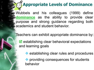 Appropriate Levels of Dominance
Wubbels and his colleagues (1999) define
dominance as the ability to provide clear
purpose and strong guidance regarding both
academics and student behavior.
Teachers can exhibit appropriate dominance by:
 establishing clear behavioral expectations
and learning goals
 establishing clear rules and procedures
 providing consequences for students
behavior
 