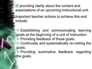  providing clarity about the content and
expectations of an upcoming instructional unit.
Important teacher actions to achieve this end
include:
 Establishing and communicating learning
goals at the beginning of a unit of instruction.
 Providing feedback of those goals.
 Continually and systematically re-visiting the
goals.
 Providing summative feedback regarding
the goals.
 