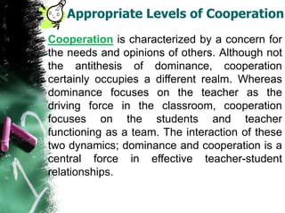 Appropriate Levels of Cooperation
Cooperation is characterized by a concern for
the needs and opinions of others. Although not
the antithesis of dominance, cooperation
certainly occupies a different realm. Whereas
dominance focuses on the teacher as the
driving force in the classroom, cooperation
focuses on the students and teacher
functioning as a team. The interaction of these
two dynamics; dominance and cooperation is a
central force in effective teacher-student
relationships.
 