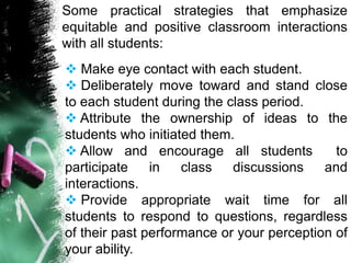 Some practical strategies that emphasize
equitable and positive classroom interactions
with all students:
 Make eye contact with each student.
 Deliberately move toward and stand close
to each student during the class period.
 Attribute the ownership of ideas to the
students who initiated them.
 Allow and encourage all students to
participate in class discussions and
interactions.
 Provide appropriate wait time for all
students to respond to questions, regardless
of their past performance or your perception of
your ability.
 