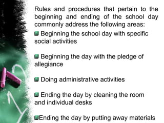 Rules and procedures that pertain to the
beginning and ending of the school day
commonly address the following areas:
Beginning the school day with specific
social activities
Beginning the day with the pledge of
allegiance
Doing administrative activities
Ending the day by cleaning the room
and individual desks
Ending the day by putting away materials
 