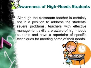 Awareness of High-Needs Students
Although the classroom teacher is certainly
not in a position to address the students’
severe problems, teachers with effective
management skills are aware of high-needs
students and have a repertoire of specific
techniques for meeting some of their needs.
 