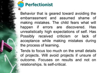 Perfectionist
Behavior that is geared toward avoiding the
embarrassment and assumed shame of
making mistakes. The child fears what will
happen if errors are discovered. Has
unrealistically high expectations of self. Has
Possibly received criticism or lack of
acceptance while making mistakes during
the process of learning.
Tends to focus too much on the small details
of projects. Will avoid projects if unsure of
outcome. Focuses on results and not on
relationships. Is self-critical.
 