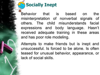 Socially Inept
Behavior that is based on the
misinterpretation of nonverbal signals of
others. The child misunderstands facial
expressions and body language. Hasn’t
received adequate training in these areas
and has poor role modeling.
Attempts to make friends but is inept and
unsuccessful. Is forced to be alone. Is often
teased for unusual behavior, appearance, or
lack of social skills.
 