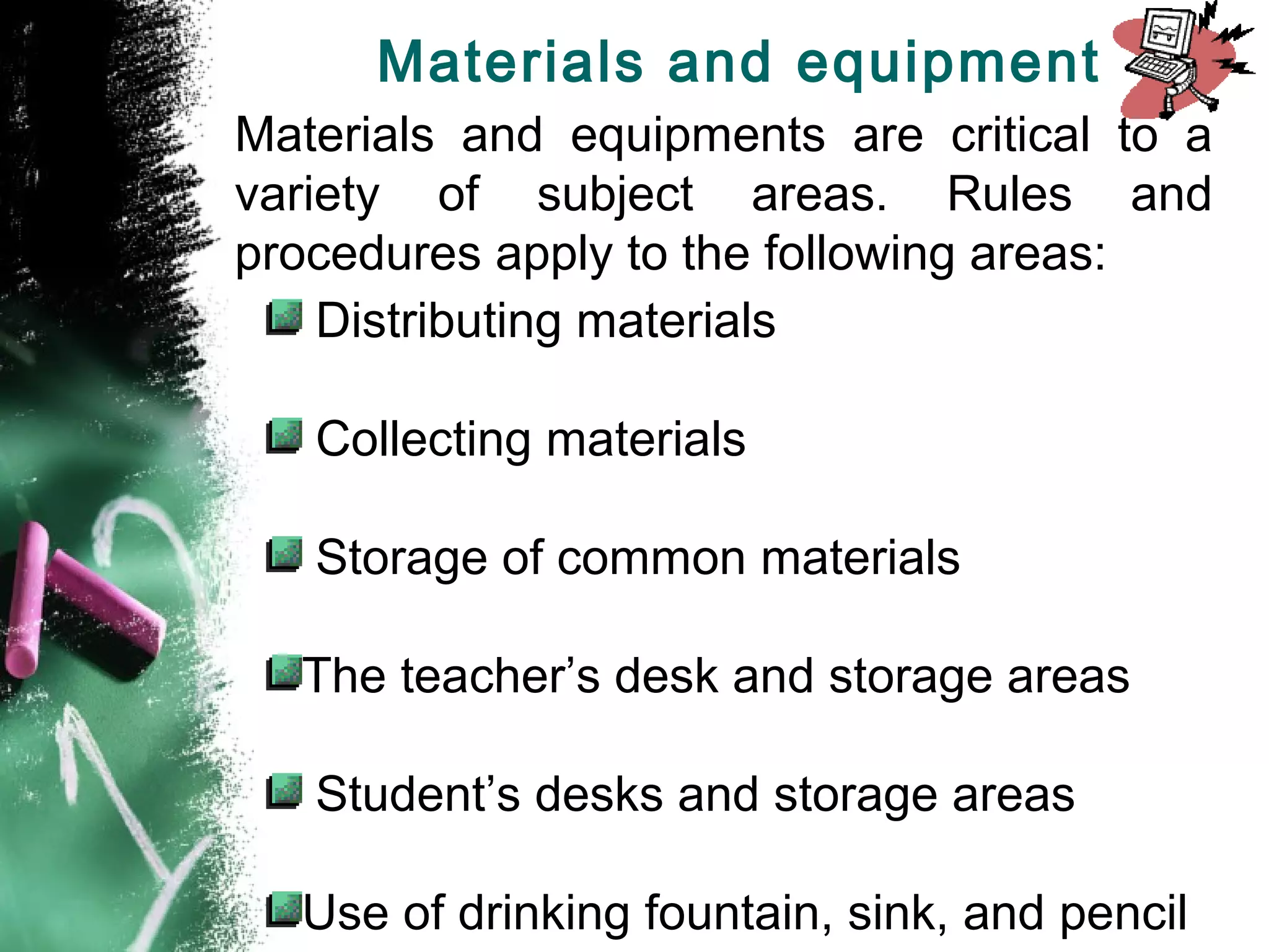 Materials and equipments are critical to a
variety of subject areas. Rules and
procedures apply to the following areas:
Distributing materials
Collecting materials
Storage of common materials
The teacher’s desk and storage areas
Student’s desks and storage areas
Use of drinking fountain, sink, and pencil
Materials and equipment
 