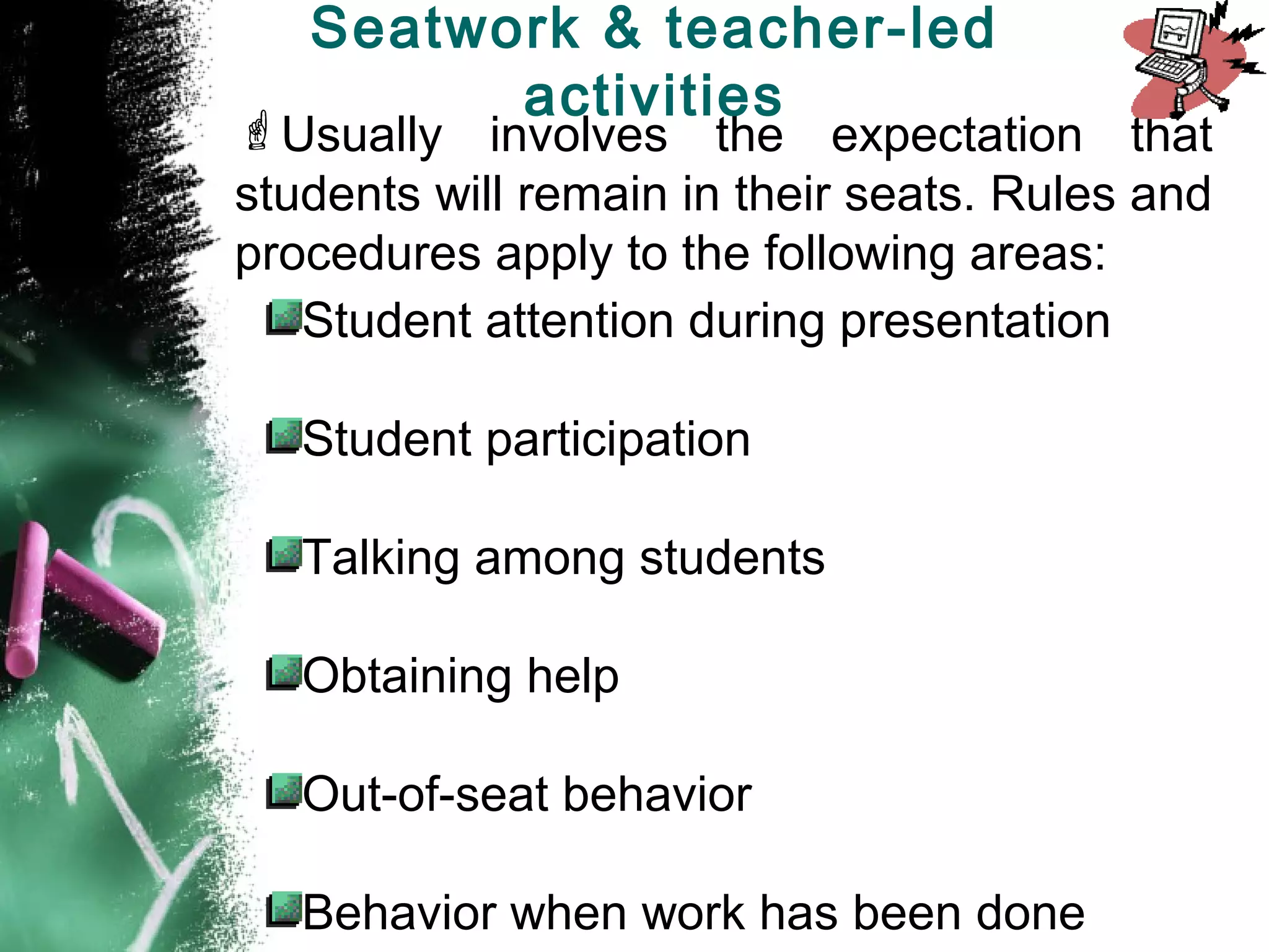 Usually involves the expectation that
students will remain in their seats. Rules and
procedures apply to the following areas:
Student attention during presentation
Student participation
Talking among students
Obtaining help
Out-of-seat behavior
Behavior when work has been done
Seatwork & teacher-led
activities
 