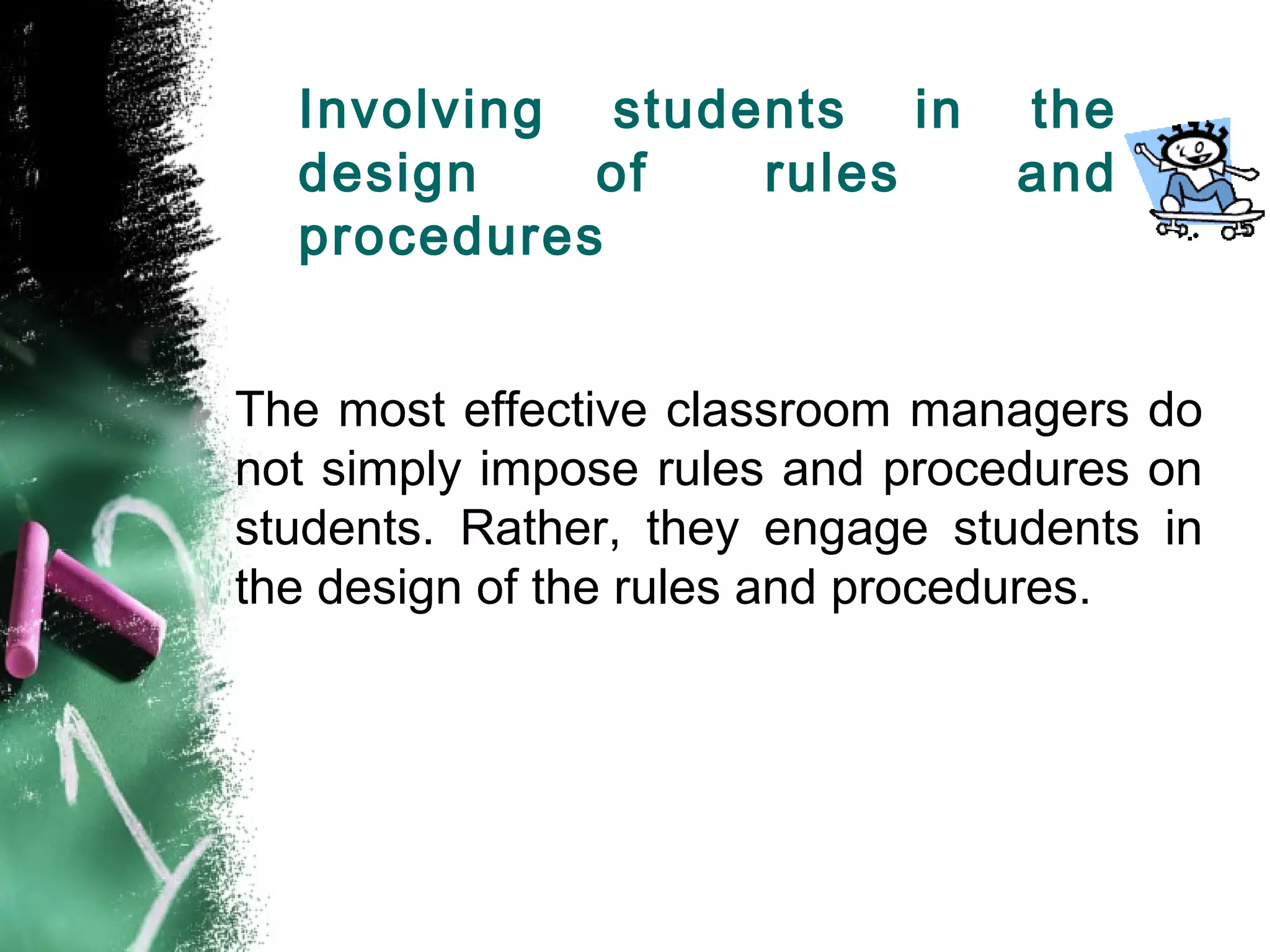 Involving students in the
design of rules and
procedures
The most effective classroom managers do
not simply impose rules and procedures on
students. Rather, they engage students in
the design of the rules and procedures.
 