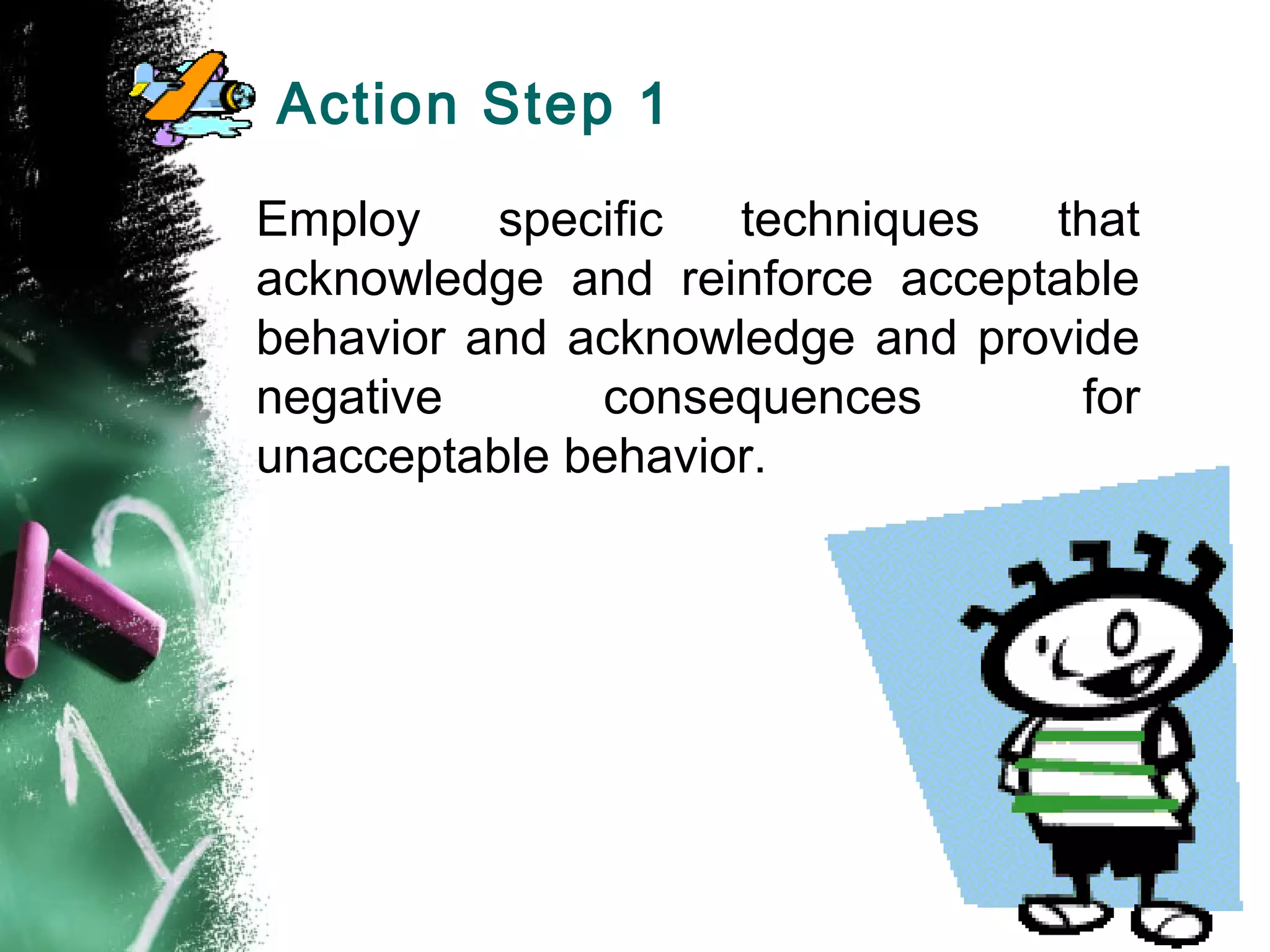 Action Step 1
Employ specific techniques that
acknowledge and reinforce acceptable
behavior and acknowledge and provide
negative consequences for
unacceptable behavior.
 