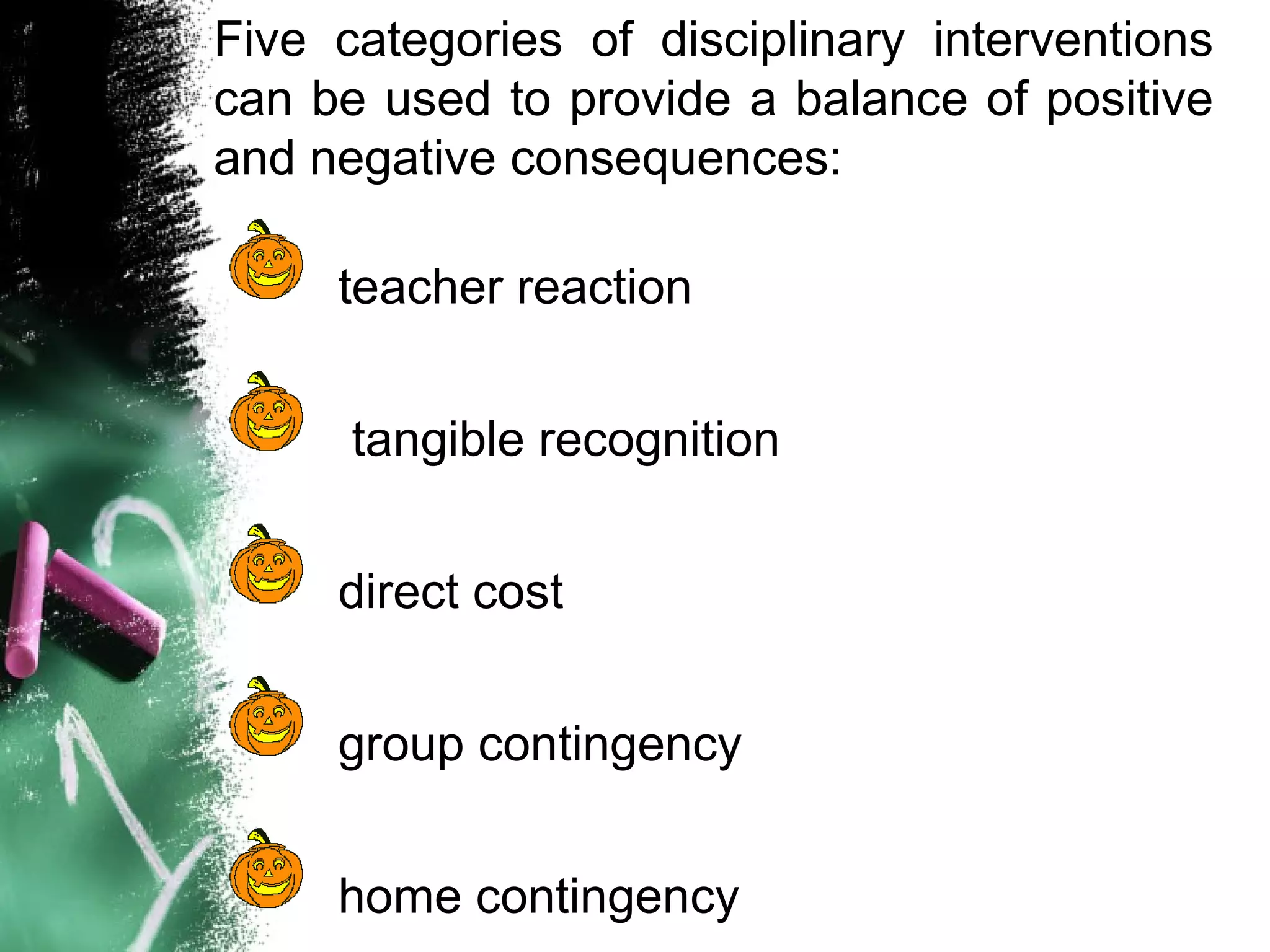Five categories of disciplinary interventions
can be used to provide a balance of positive
and negative consequences:
teacher reaction
tangible recognition
direct cost
group contingency
home contingency
 