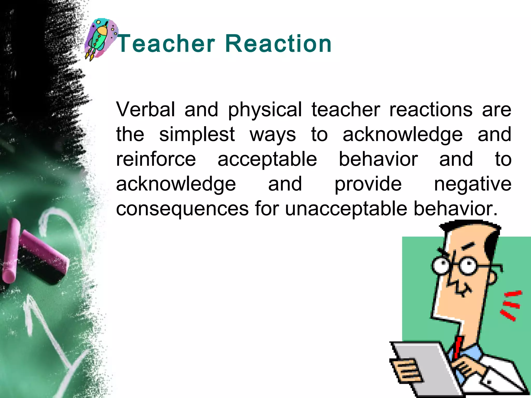 Teacher Reaction
Verbal and physical teacher reactions are
the simplest ways to acknowledge and
reinforce acceptable behavior and to
acknowledge and provide negative
consequences for unacceptable behavior.
 